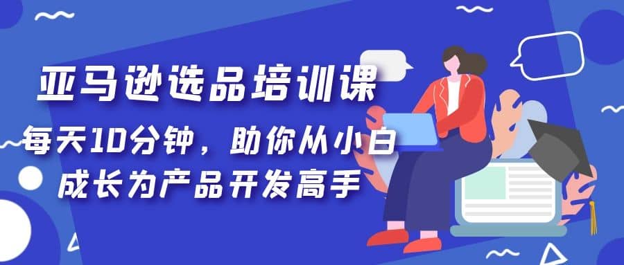 亚马逊选品培训课，每天10分钟，助你从小白成长为产品开发高手创业之家-网创项目资源站-副业项目-创业项目-搞钱项目创业之家