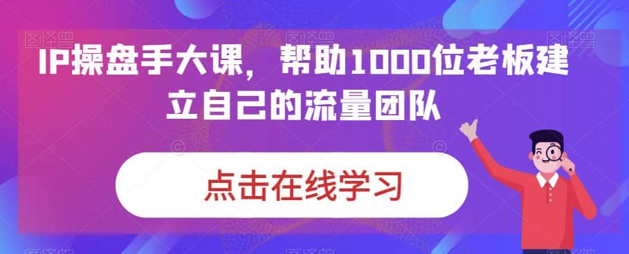IP-操盘手大课，帮助1000位老板建立自己的流量团队（13节课）创业之家-网创项目资源站-副业项目-创业项目-搞钱项目创业之家