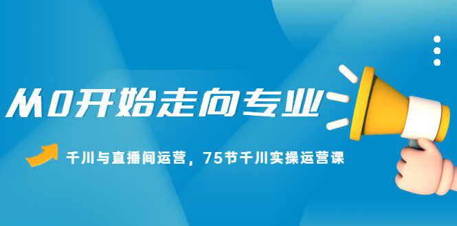 从0开始走向专业，千川与直播间运营，75节千川实操运营课创业之家-网创项目资源站-副业项目-创业项目-搞钱项目创业之家