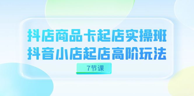 抖店-商品卡起店实战班，抖音小店起店高阶玩法（7节课）创业之家-网创项目资源站-副业项目-创业项目-搞钱项目创业之家