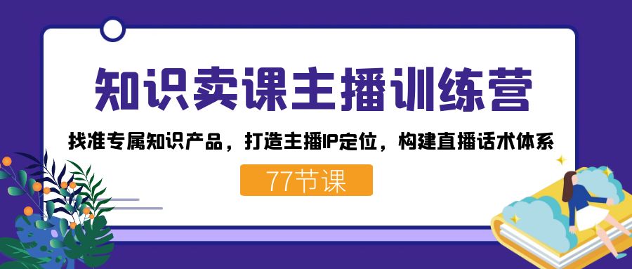 知识卖课主播训练营：找准专属知识产品，打造主播IP定位，构建直播话术体系创业之家-网创项目资源站-副业项目-创业项目-搞钱项目创业之家