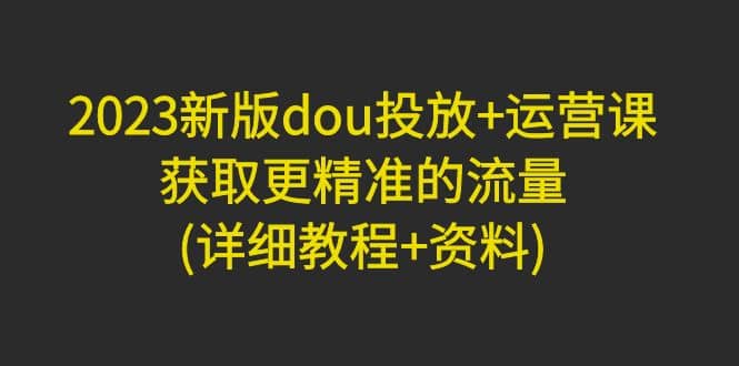 2023新版dou投放+运营课：获取更精准的流量(详细教程+资料)无水印创业之家-网创项目资源站-副业项目-创业项目-搞钱项目创业之家