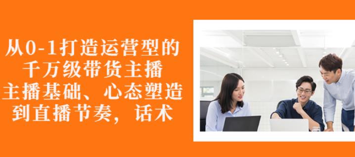 从0-1打造运营型的带货主播：主播基础、心态塑造，能力培养到直播节奏，话术进行全面讲解创业之家-网创项目资源站-副业项目-创业项目-搞钱项目创业之家