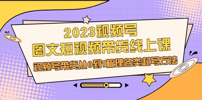 2023视频号-图文短视频带货线上课，视频号带货从0到1梳理各类起号方法创业之家-网创项目资源站-副业项目-创业项目-搞钱项目创业之家