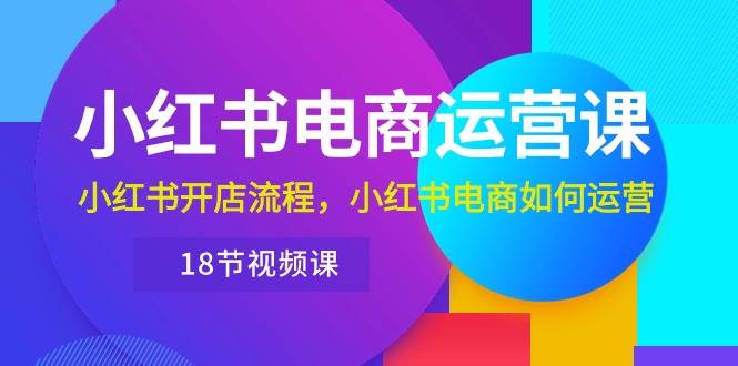 小红书·电商运营课：小红书开店流程，小红书电商如何运营（18节视频课）创业之家-网创项目资源站-副业项目-创业项目-搞钱项目创业之家
