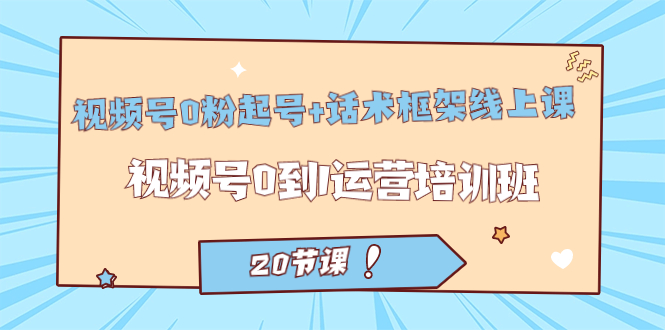 视频号·0粉起号+话术框架线上课：视频号0到1运营培训班（20节课）创业之家-网创项目资源站-副业项目-创业项目-搞钱项目创业之家