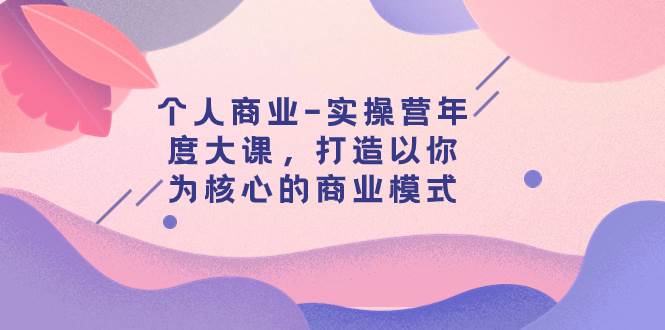 个人商业-实操营年度大课，打造以你为核心的商业模式（29节课）创业之家-网创项目资源站-副业项目-创业项目-搞钱项目创业之家