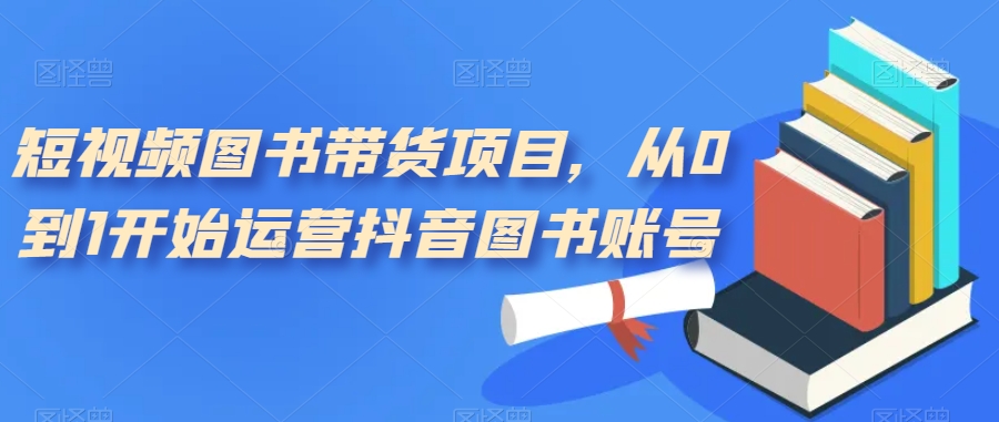 短视频图书带货项目，从0到1开始运营抖音图书账号（10节课）创业之家-网创项目资源站-副业项目-创业项目-搞钱项目创业之家