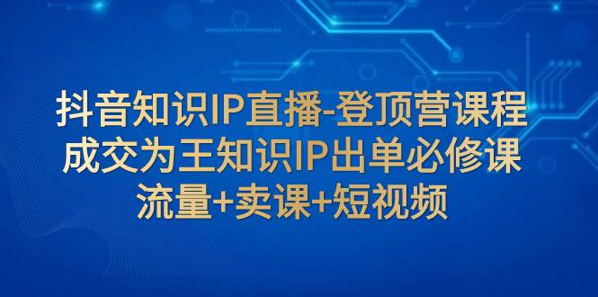 抖音知识IP直播-登顶营课程：成交为王知识IP出单必修课  流量+卖课+短视频创业之家-网创项目资源站-副业项目-创业项目-搞钱项目创业之家