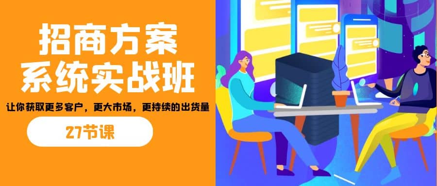 招商·方案系统实战班：让你获取更多客户，更大市场，更持续的出货量(27节)创业之家-网创项目资源站-副业项目-创业项目-搞钱项目创业之家