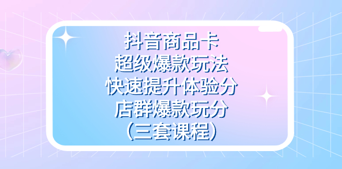抖音商品卡-超级爆款玩法+快速提升体验分+店群爆款玩分（三套课程）创业之家-网创项目资源站-副业项目-创业项目-搞钱项目创业之家