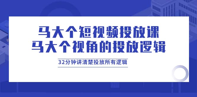 马大个短视频投放课，马大个视角的投放逻辑，32分钟讲清楚投放所有逻辑创业之家-网创项目资源站-副业项目-创业项目-搞钱项目创业之家