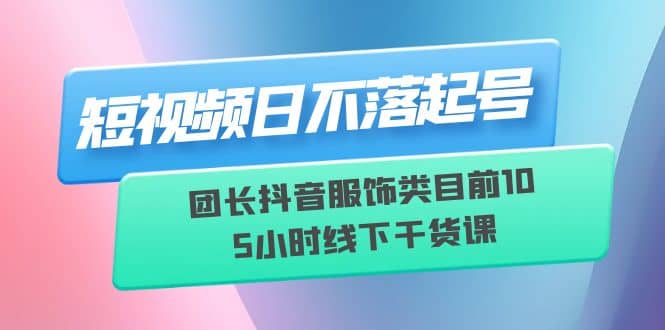 短视频日不落起号【6月11线下课】团长抖音服饰类目前10 5小时线下干货课创业之家-网创项目资源站-副业项目-创业项目-搞钱项目创业之家