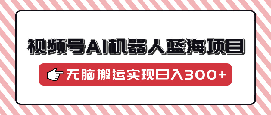 视频号AI机器人蓝海项目，操作简单适合0基础小白，无脑搬运实现日入300+创业之家-网创项目资源站-副业项目-创业项目-搞钱项目创业之家