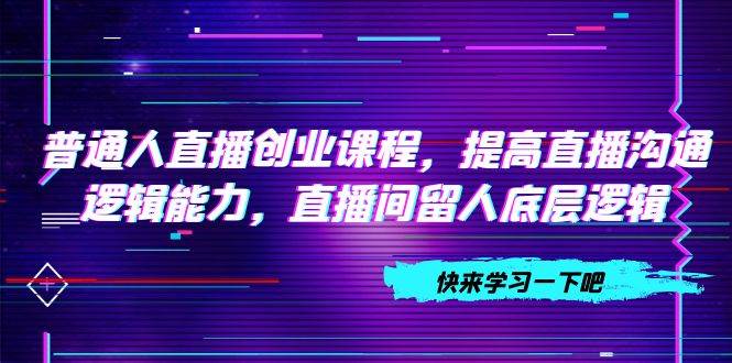普通人直播创业课程，提高直播沟通逻辑能力，直播间留人底层逻辑（10节）创业之家-网创项目资源站-副业项目-创业项目-搞钱项目创业之家