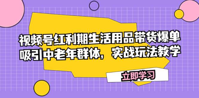 视频号红利期生活用品带货爆单，吸引中老年群体，实战玩法教学创业之家-网创项目资源站-副业项目-创业项目-搞钱项目创业之家