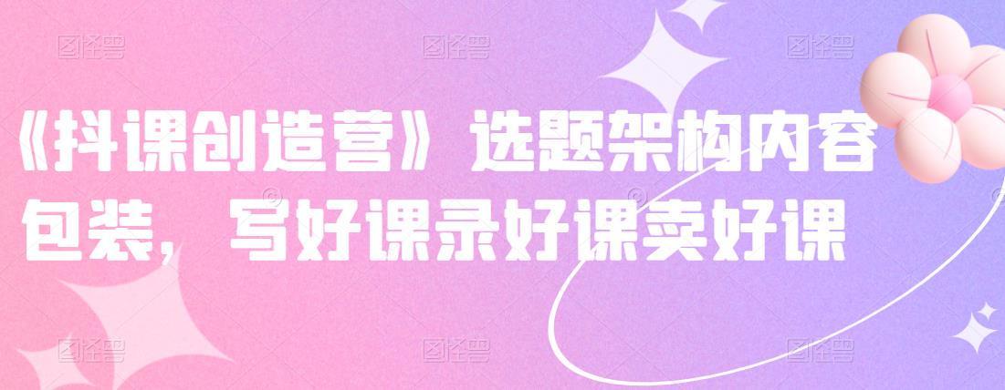 《抖课创造营》选题架构内容包装，写好课录好课卖好课创业之家-网创项目资源站-副业项目-创业项目-搞钱项目创业之家