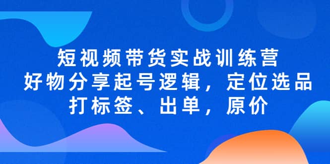 短视频带货实战训练营，好物分享起号逻辑，定位选品打标签、出单，原价创业之家-网创项目资源站-副业项目-创业项目-搞钱项目创业之家