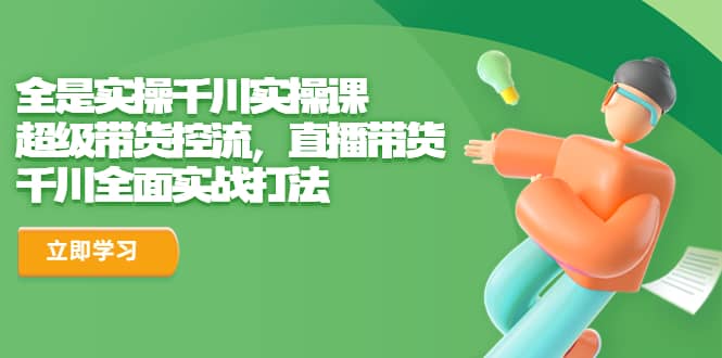 全是实操千川实操课，超级带货控流，直播带货 千川全面实战打法创业之家-网创项目资源站-副业项目-创业项目-搞钱项目创业之家