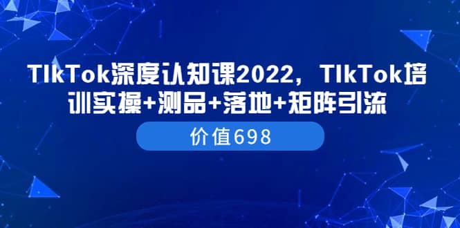 TIkTok深度认知课2022，TIkTok培训实操+测品+落地+矩阵引流（价值698）创业之家-网创项目资源站-副业项目-创业项目-搞钱项目创业之家
