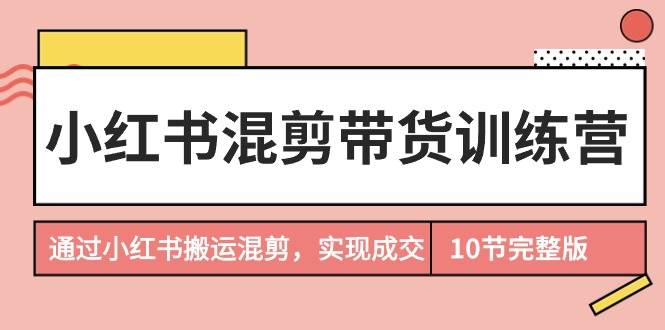 小红书混剪带货训练营，通过小红书搬运混剪，实现成交（10节课完结版）创业之家-网创项目资源站-副业项目-创业项目-搞钱项目创业之家