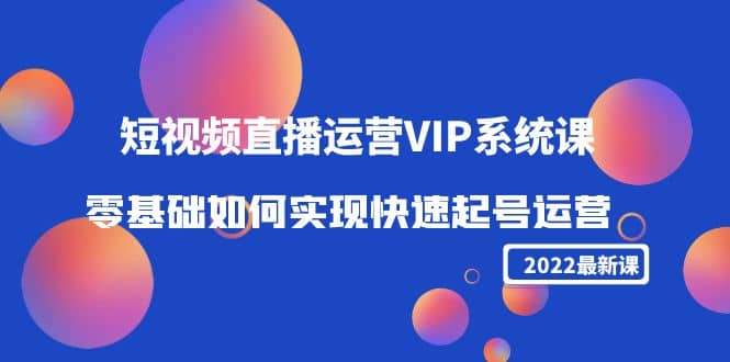 2022短视频直播运营VIP系统课：零基础如何实现快速起号运营（价值2999）创业之家-网创项目资源站-副业项目-创业项目-搞钱项目创业之家