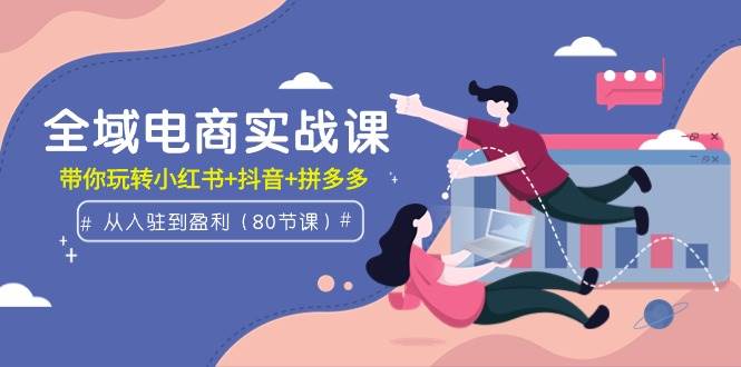 全域电商实战课：从入驻到盈利，带你玩转小红书+抖音+拼多多（80节课）创业之家-网创项目资源站-副业项目-创业项目-搞钱项目创业之家