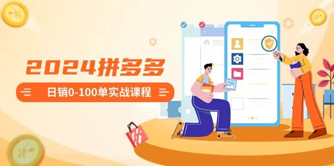 2024拼多多日销0-100单实战课程：新手注册开店到日销100单整套流程创业之家-网创项目资源站-副业项目-创业项目-搞钱项目创业之家