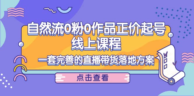 自然流0粉0作品正价起号线上课程：一套完善的直播带货落地方案创业之家-网创项目资源站-副业项目-创业项目-搞钱项目创业之家