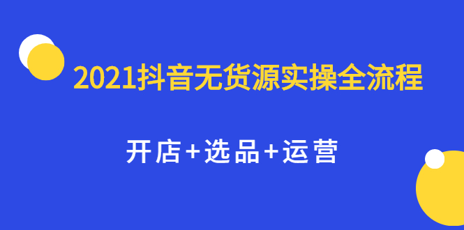 2021抖音无货源实操全流程，开店+选品+运营，全职兼职都可操作创业之家-网创项目资源站-副业项目-创业项目-搞钱项目创业之家