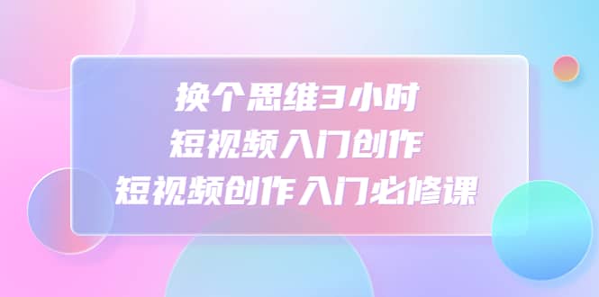 换个思维3小时短视频入门创作，短视频创作入门必修课创业之家-网创项目资源站-副业项目-创业项目-搞钱项目创业之家