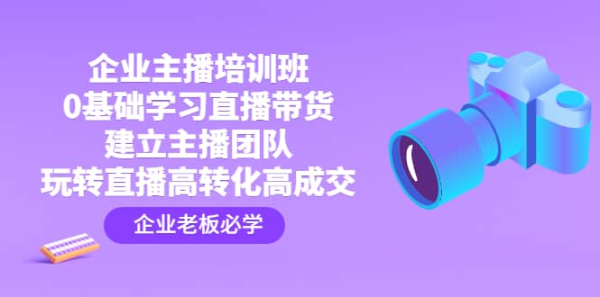 企业主播培训班：0基础学习直播带货，建立主播团队，玩转直播高转化高成交创业之家-网创项目资源站-副业项目-创业项目-搞钱项目创业之家