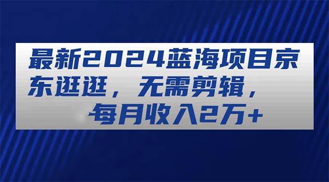 最新2024蓝海项目京东逛逛，无需剪辑，每月收入2万+创业之家-网创项目资源站-副业项目-创业项目-搞钱项目创业之家