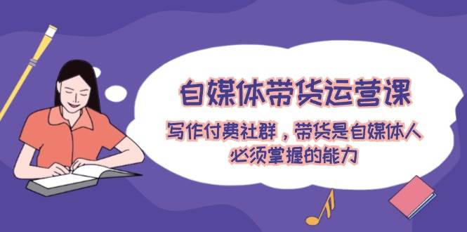 自媒体带货运营课：写作付费社群，带货是自媒体人必须掌握的能力创业之家-网创项目资源站-副业项目-创业项目-搞钱项目创业之家