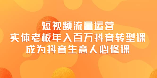 短视频流量运营，实体老板年入百万-抖音转型课，成为抖音生意人的必修课创业之家-网创项目资源站-副业项目-创业项目-搞钱项目创业之家