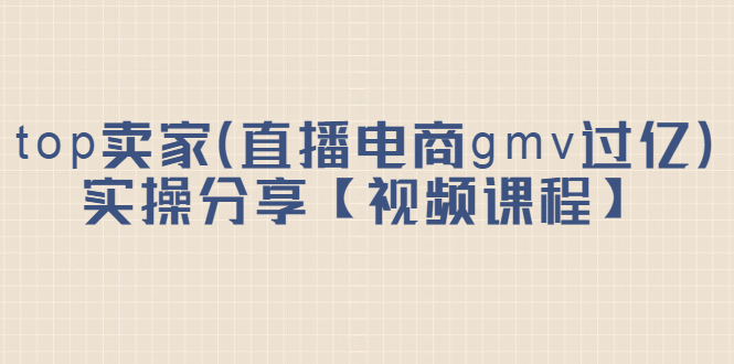 top卖家（直播电商gmv过亿）实操分享【视频课程】创业之家-网创项目资源站-副业项目-创业项目-搞钱项目创业之家