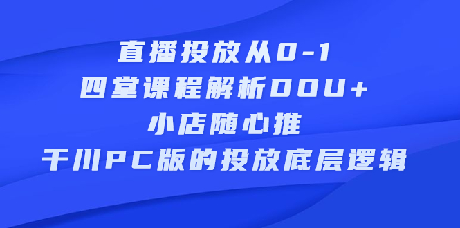 直播投放从0-1，四堂课程解析DOU+、小店随心推、千川PC版的投放底层逻辑创业之家-网创项目资源站-副业项目-创业项目-搞钱项目创业之家