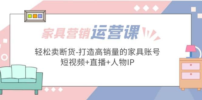 家具营销·运营实战 轻松卖断货-打造高销量的家具账号(短视频+直播+人物IP)创业之家-网创项目资源站-副业项目-创业项目-搞钱项目创业之家