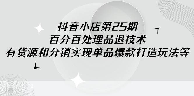 抖音小店-第25期，百分百处理品退技术，有货源和分销实现单品爆款打造玩法创业之家-网创项目资源站-副业项目-创业项目-搞钱项目创业之家