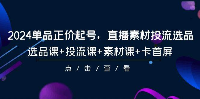 2024单品正价起号，直播素材投流选品，选品课+投流课+素材课+卡首屏-101节创业之家-网创项目资源站-副业项目-创业项目-搞钱项目创业之家