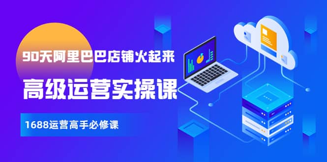 【90天阿里巴巴店铺火起来】高级运营实操课，1688运营高手必修课创业之家-网创项目资源站-副业项目-创业项目-搞钱项目创业之家