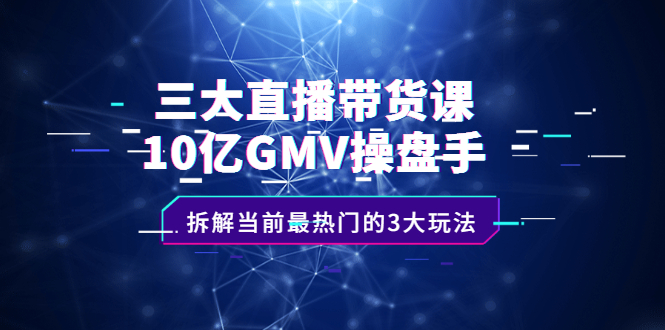 三大直播带货课：10亿GMV操盘手，拆解当前最热门的3大玩法创业之家-网创项目资源站-副业项目-创业项目-搞钱项目创业之家