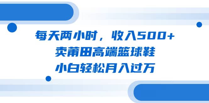 每天两小时，收入500+，卖莆田高端篮球鞋，小白轻松月入过万（教程+素材）创业之家-网创项目资源站-副业项目-创业项目-搞钱项目创业之家