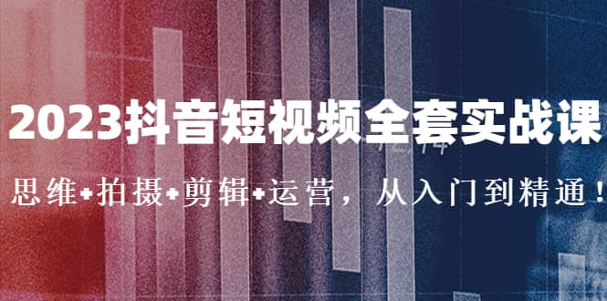 2023抖音短视频全套实战课：思维+拍摄+剪辑+运营，从入门到精通创业之家-网创项目资源站-副业项目-创业项目-搞钱项目创业之家