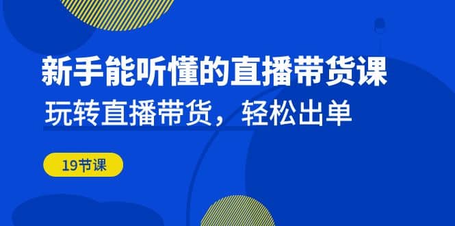 新手能听懂的直播带货课：玩转直播带货，轻松出单（19节课）创业之家-网创项目资源站-副业项目-创业项目-搞钱项目创业之家