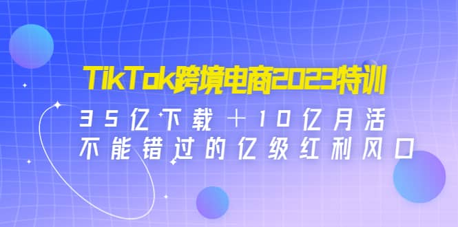TikTok跨境电商2023特训：35亿下载＋10亿月活，不能错过的亿级红利风口创业之家-网创项目资源站-副业项目-创业项目-搞钱项目创业之家