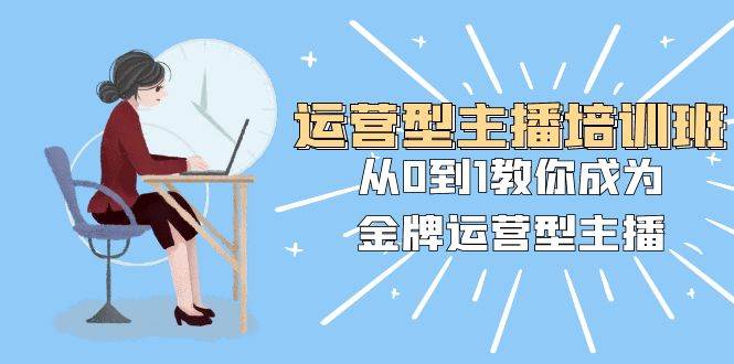 运营型主播培训班：从0到1教你成为金牌运营型主播（25节课）创业之家-网创项目资源站-副业项目-创业项目-搞钱项目创业之家