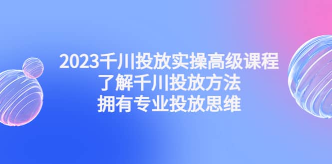 2023千川投放实操高级课程：了解千川投放方法，拥有专业投放思维创业之家-网创项目资源站-副业项目-创业项目-搞钱项目创业之家