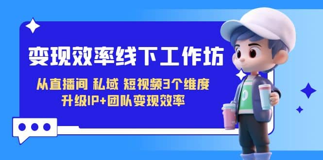 变现-效率线下工作坊，从直播间、私域、短视频3个维度 升级IP+团队变现效率创业之家-网创项目资源站-副业项目-创业项目-搞钱项目创业之家