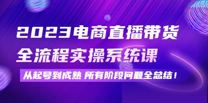 2023电商直播带货全流程实操系统课：从起号到成熟所有阶段问题全总结创业之家-网创项目资源站-副业项目-创业项目-搞钱项目创业之家